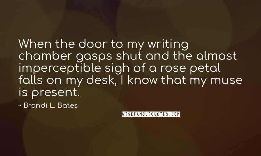 Brandi L. Bates Quotes: When the door to my writing chamber gasps shut and the almost imperceptible sigh of a rose petal falls on my desk, I know that my muse is present.