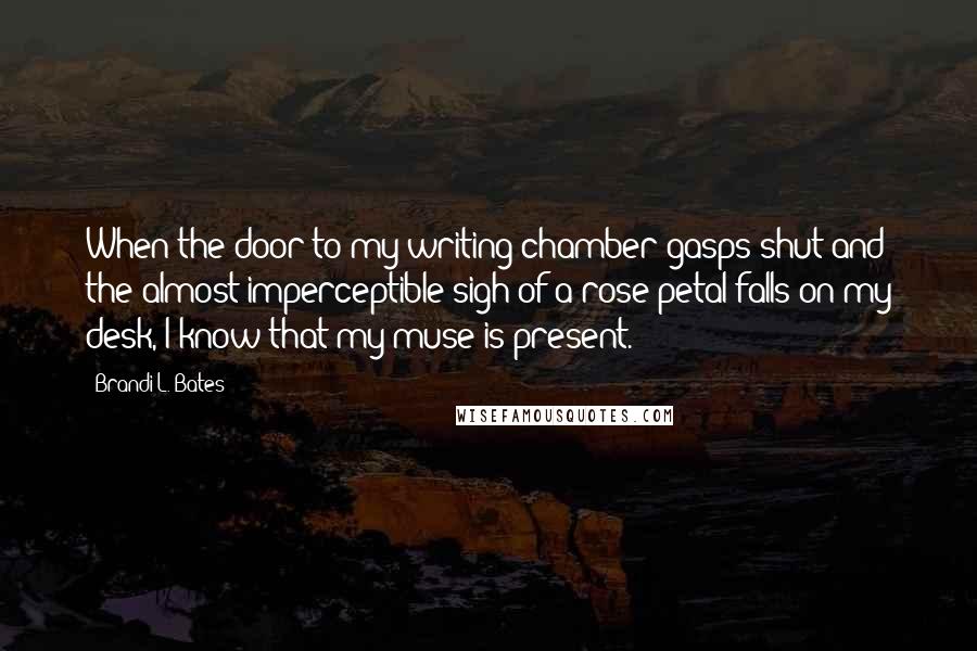 Brandi L. Bates Quotes: When the door to my writing chamber gasps shut and the almost imperceptible sigh of a rose petal falls on my desk, I know that my muse is present.