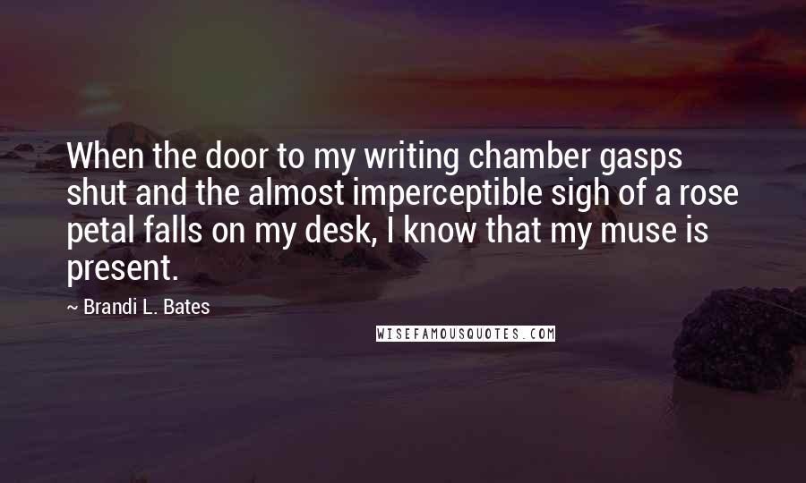 Brandi L. Bates Quotes: When the door to my writing chamber gasps shut and the almost imperceptible sigh of a rose petal falls on my desk, I know that my muse is present.