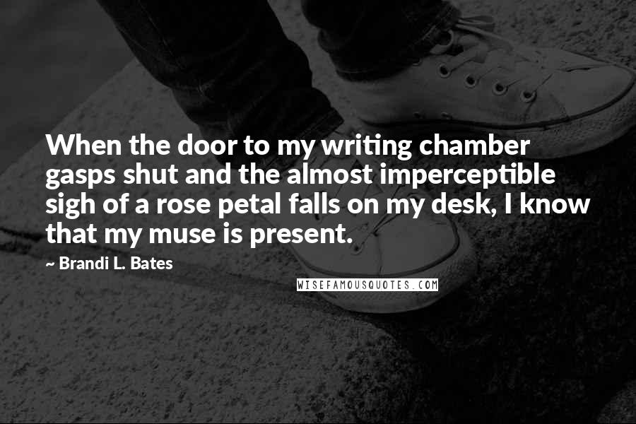 Brandi L. Bates Quotes: When the door to my writing chamber gasps shut and the almost imperceptible sigh of a rose petal falls on my desk, I know that my muse is present.