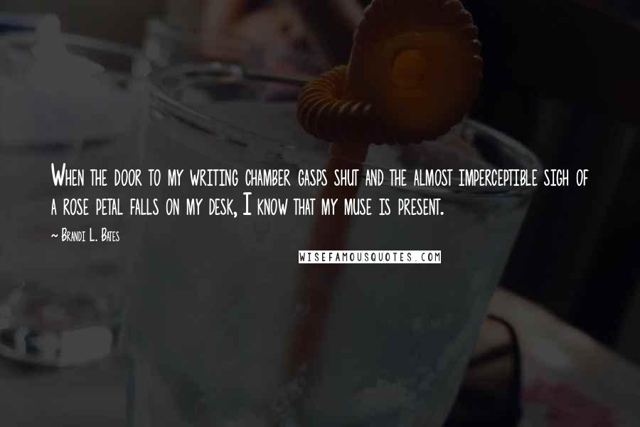 Brandi L. Bates Quotes: When the door to my writing chamber gasps shut and the almost imperceptible sigh of a rose petal falls on my desk, I know that my muse is present.