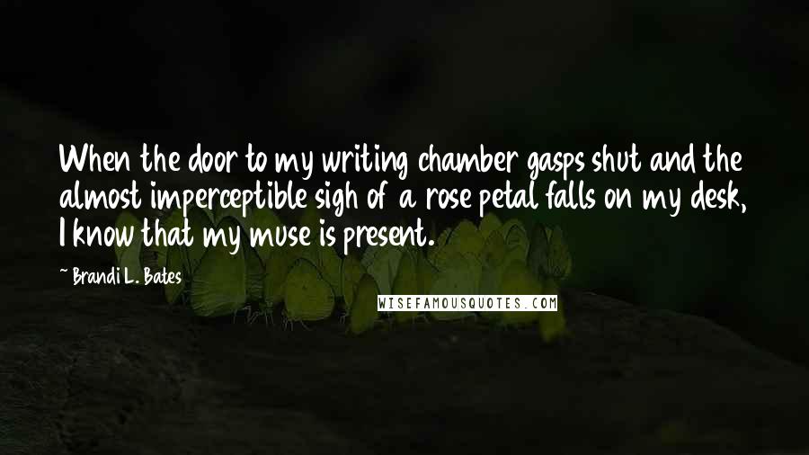 Brandi L. Bates Quotes: When the door to my writing chamber gasps shut and the almost imperceptible sigh of a rose petal falls on my desk, I know that my muse is present.