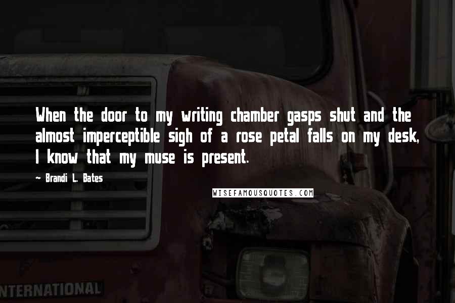 Brandi L. Bates Quotes: When the door to my writing chamber gasps shut and the almost imperceptible sigh of a rose petal falls on my desk, I know that my muse is present.