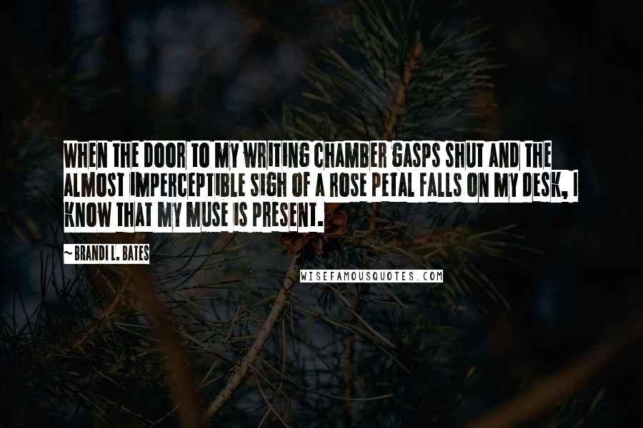 Brandi L. Bates Quotes: When the door to my writing chamber gasps shut and the almost imperceptible sigh of a rose petal falls on my desk, I know that my muse is present.