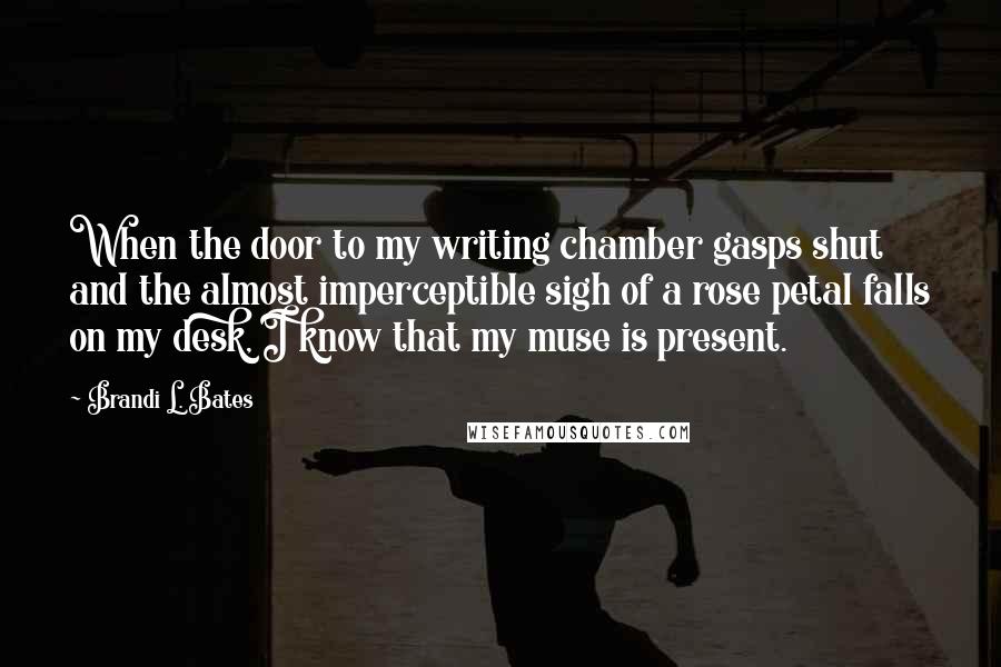 Brandi L. Bates Quotes: When the door to my writing chamber gasps shut and the almost imperceptible sigh of a rose petal falls on my desk, I know that my muse is present.