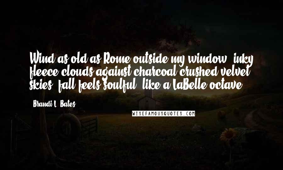 Brandi L. Bates Quotes: Wind as old as Rome outside my window, inky fleece clouds against charcoal crushed velvet skies, fall feels soulful, like a LaBelle octave.