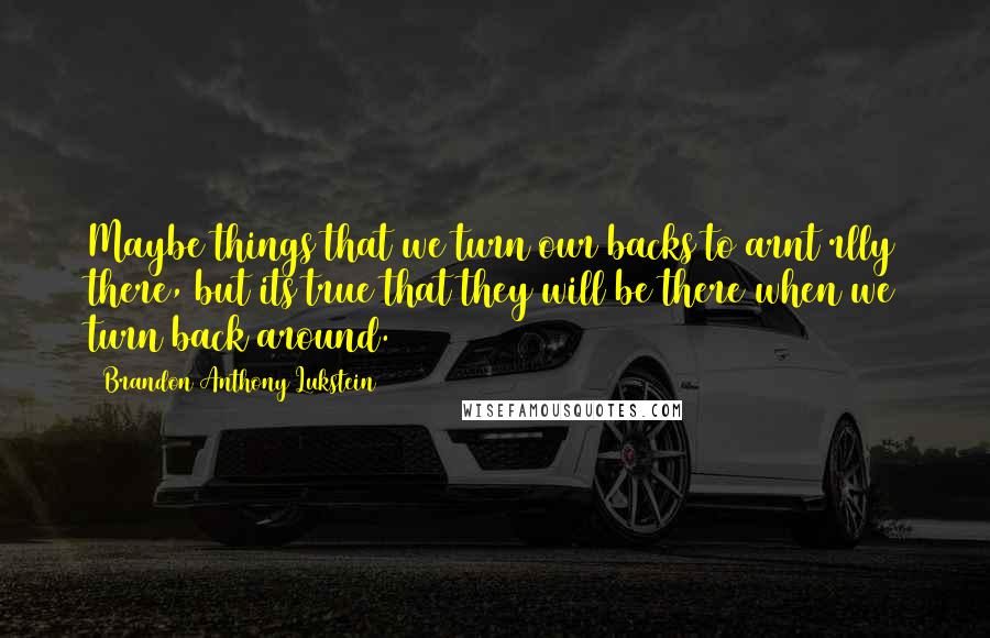 Brandon Anthony Lukstein Quotes: Maybe things that we turn our backs to arnt rlly there, but its true that they will be there when we turn back around.