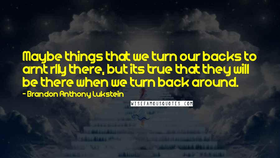 Brandon Anthony Lukstein Quotes: Maybe things that we turn our backs to arnt rlly there, but its true that they will be there when we turn back around.