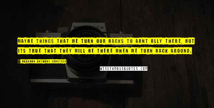 Brandon Anthony Lukstein Quotes: Maybe things that we turn our backs to arnt rlly there, but its true that they will be there when we turn back around.