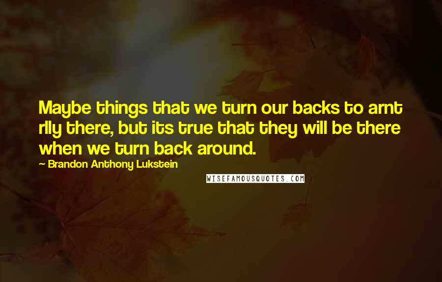 Brandon Anthony Lukstein Quotes: Maybe things that we turn our backs to arnt rlly there, but its true that they will be there when we turn back around.