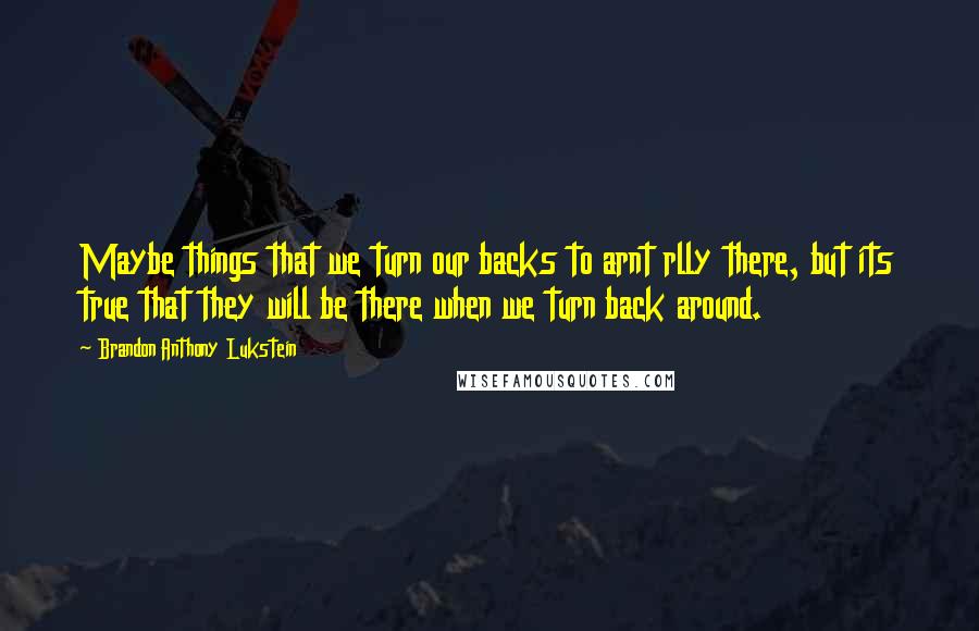 Brandon Anthony Lukstein Quotes: Maybe things that we turn our backs to arnt rlly there, but its true that they will be there when we turn back around.