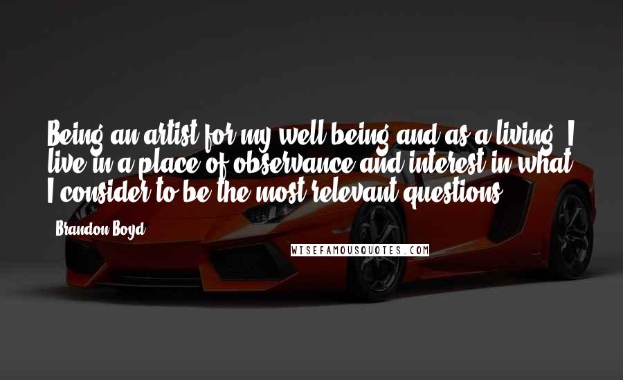 Brandon Boyd Quotes: Being an artist for my well being and as a living, I live in a place of observance and interest in what I consider to be the most relevant questions.