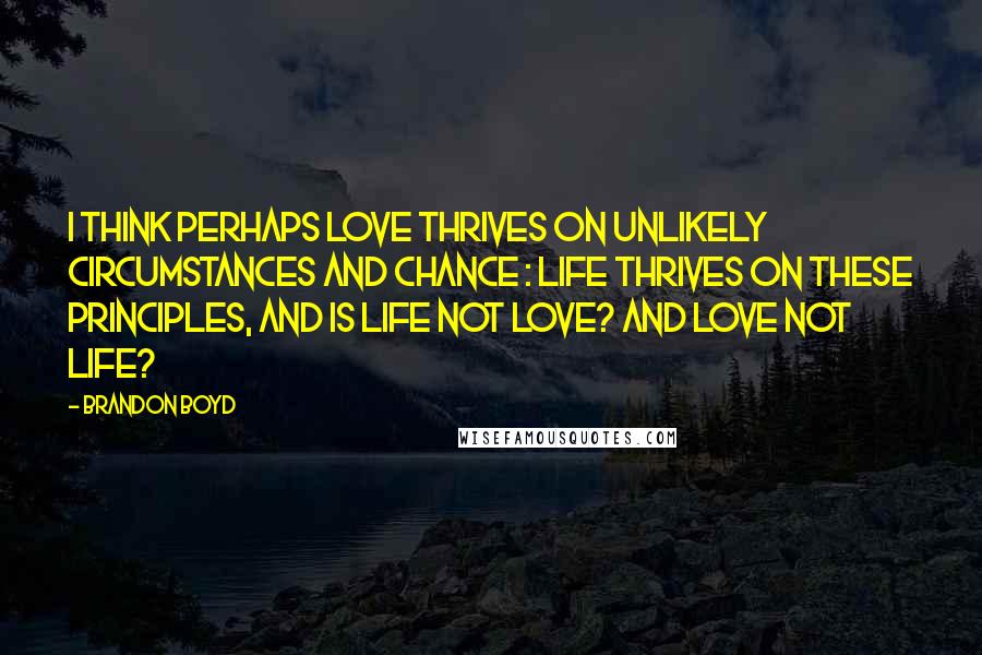 Brandon Boyd Quotes: I think perhaps love thrives on unlikely circumstances and chance : life thrives on these principles, and is life not love? And love not life?