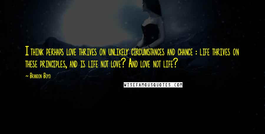 Brandon Boyd Quotes: I think perhaps love thrives on unlikely circumstances and chance : life thrives on these principles, and is life not love? And love not life?