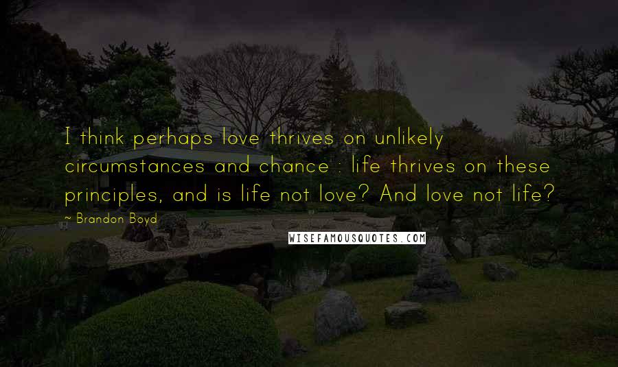 Brandon Boyd Quotes: I think perhaps love thrives on unlikely circumstances and chance : life thrives on these principles, and is life not love? And love not life?