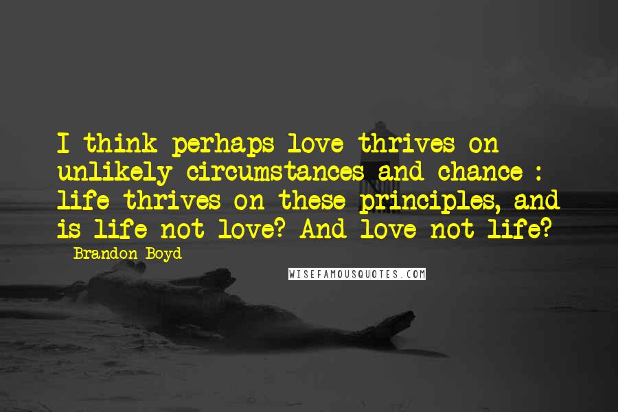 Brandon Boyd Quotes: I think perhaps love thrives on unlikely circumstances and chance : life thrives on these principles, and is life not love? And love not life?