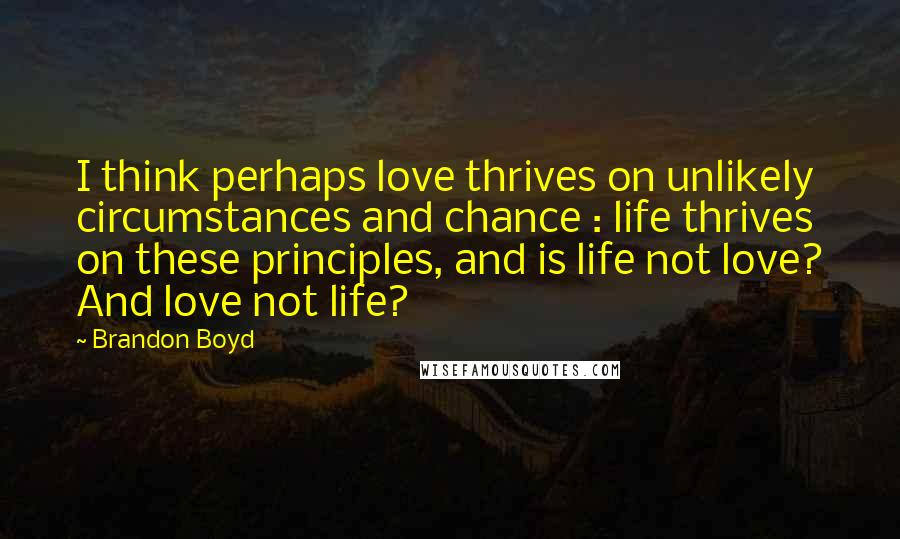 Brandon Boyd Quotes: I think perhaps love thrives on unlikely circumstances and chance : life thrives on these principles, and is life not love? And love not life?