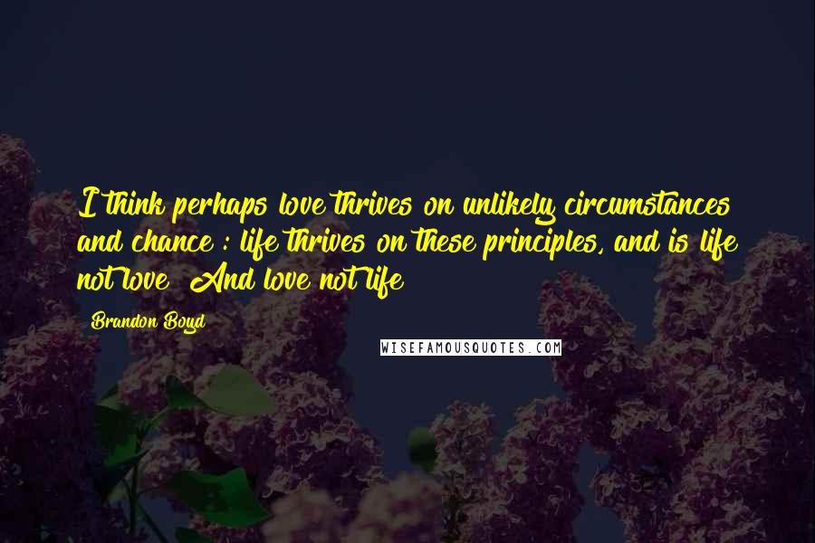 Brandon Boyd Quotes: I think perhaps love thrives on unlikely circumstances and chance : life thrives on these principles, and is life not love? And love not life?