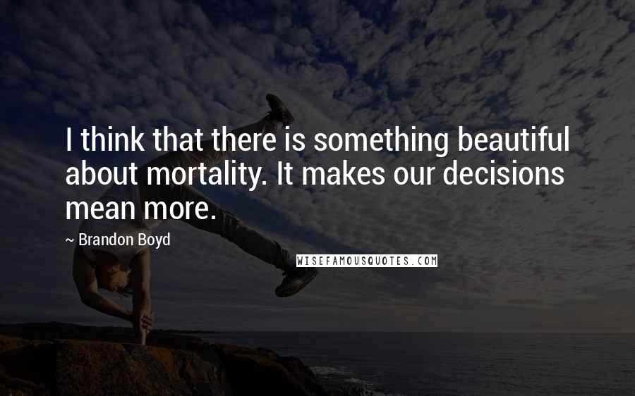 Brandon Boyd Quotes: I think that there is something beautiful about mortality. It makes our decisions mean more.