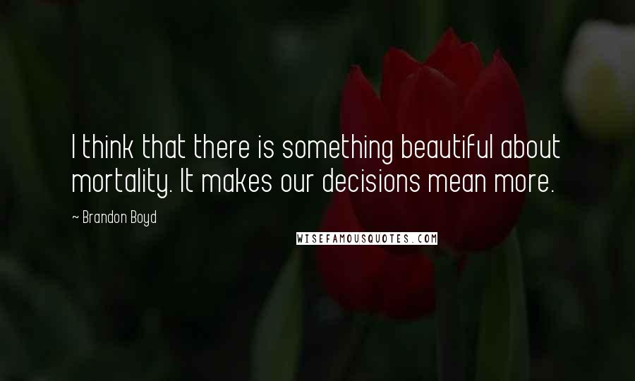 Brandon Boyd Quotes: I think that there is something beautiful about mortality. It makes our decisions mean more.