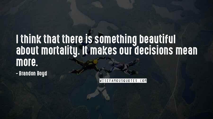 Brandon Boyd Quotes: I think that there is something beautiful about mortality. It makes our decisions mean more.