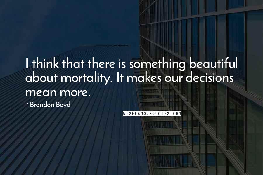 Brandon Boyd Quotes: I think that there is something beautiful about mortality. It makes our decisions mean more.