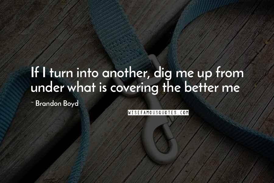 Brandon Boyd Quotes: If I turn into another, dig me up from under what is covering the better me