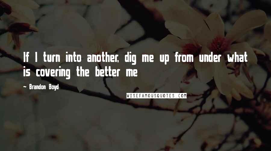 Brandon Boyd Quotes: If I turn into another, dig me up from under what is covering the better me