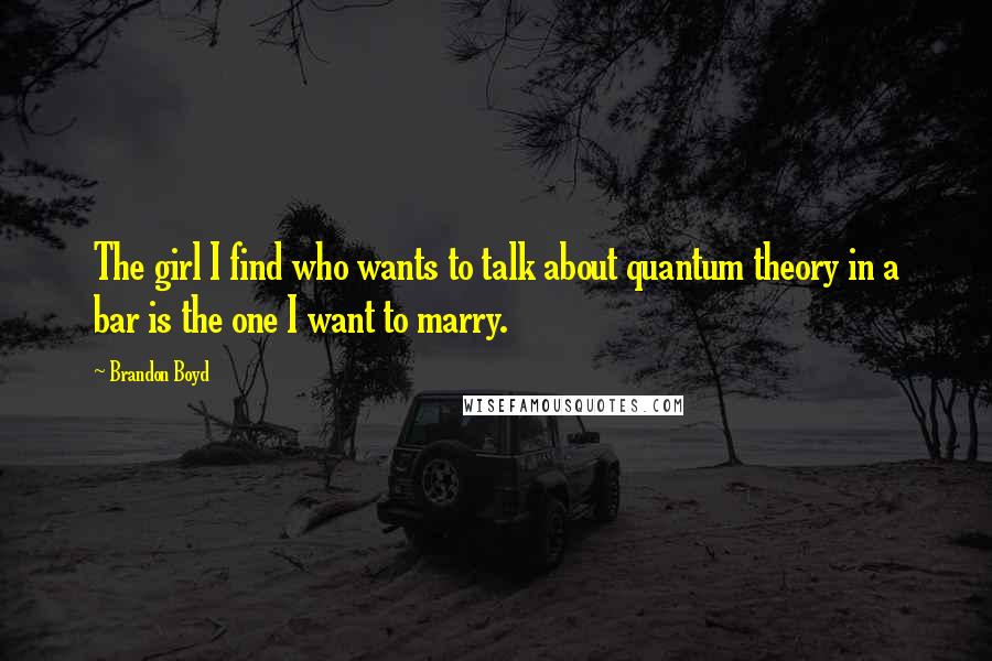 Brandon Boyd Quotes: The girl I find who wants to talk about quantum theory in a bar is the one I want to marry.