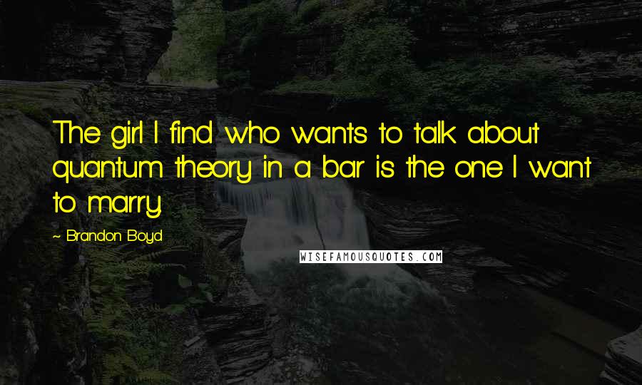 Brandon Boyd Quotes: The girl I find who wants to talk about quantum theory in a bar is the one I want to marry.