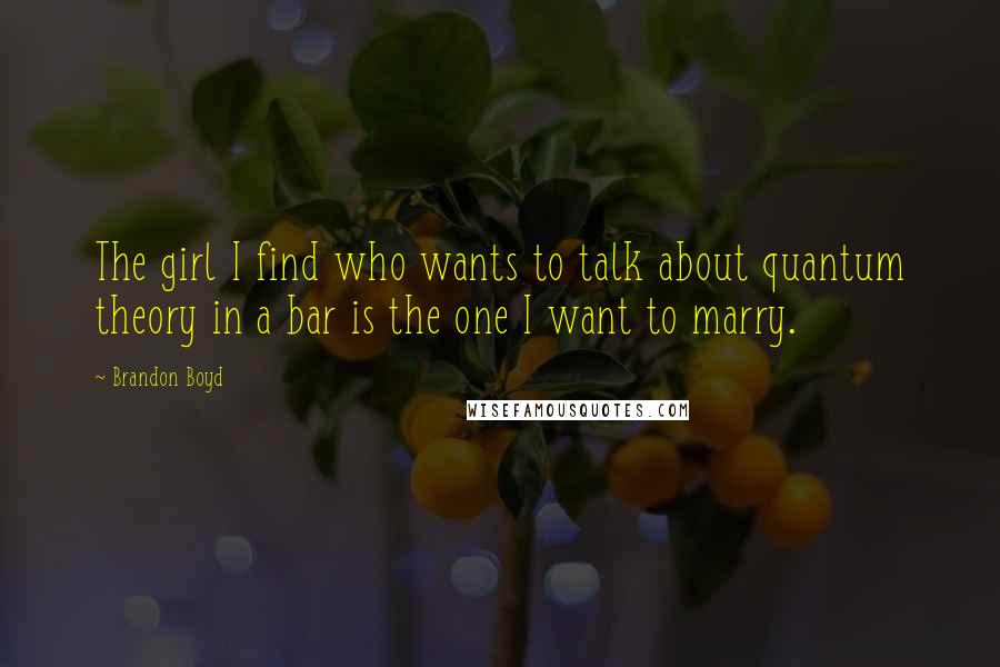 Brandon Boyd Quotes: The girl I find who wants to talk about quantum theory in a bar is the one I want to marry.