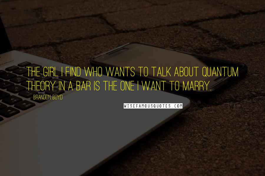 Brandon Boyd Quotes: The girl I find who wants to talk about quantum theory in a bar is the one I want to marry.