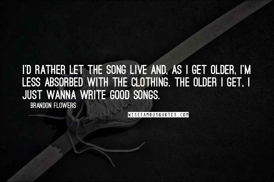 Brandon Flowers Quotes: I'd rather let the song live and, as I get older, I'm less absorbed with the clothing. The older I get, I just wanna write good songs.
