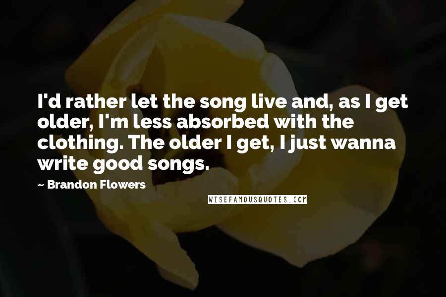 Brandon Flowers Quotes: I'd rather let the song live and, as I get older, I'm less absorbed with the clothing. The older I get, I just wanna write good songs.