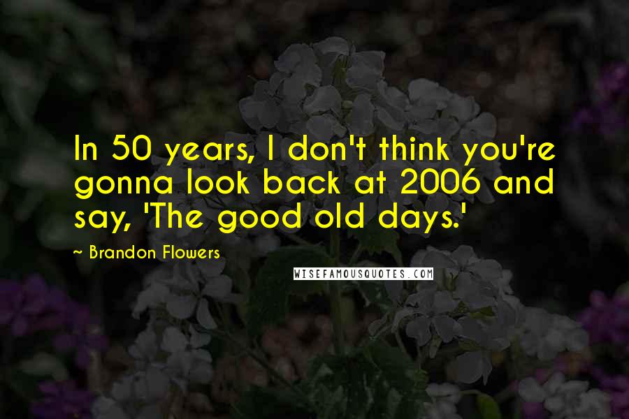 Brandon Flowers Quotes: In 50 years, I don't think you're gonna look back at 2006 and say, 'The good old days.'