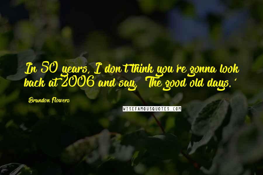 Brandon Flowers Quotes: In 50 years, I don't think you're gonna look back at 2006 and say, 'The good old days.'