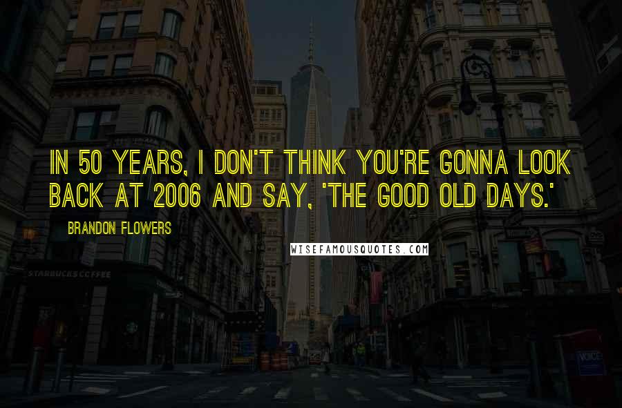Brandon Flowers Quotes: In 50 years, I don't think you're gonna look back at 2006 and say, 'The good old days.'
