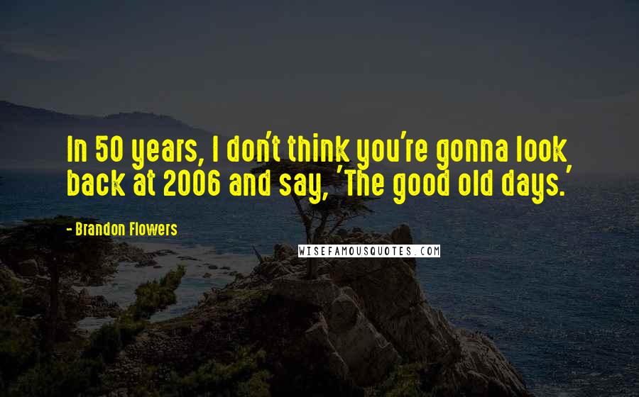 Brandon Flowers Quotes: In 50 years, I don't think you're gonna look back at 2006 and say, 'The good old days.'
