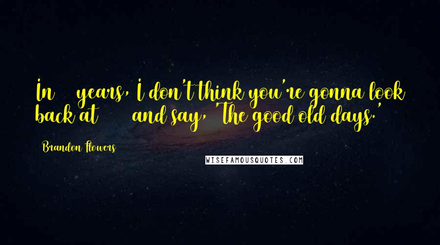 Brandon Flowers Quotes: In 50 years, I don't think you're gonna look back at 2006 and say, 'The good old days.'