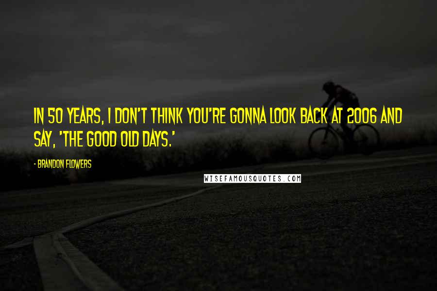 Brandon Flowers Quotes: In 50 years, I don't think you're gonna look back at 2006 and say, 'The good old days.'