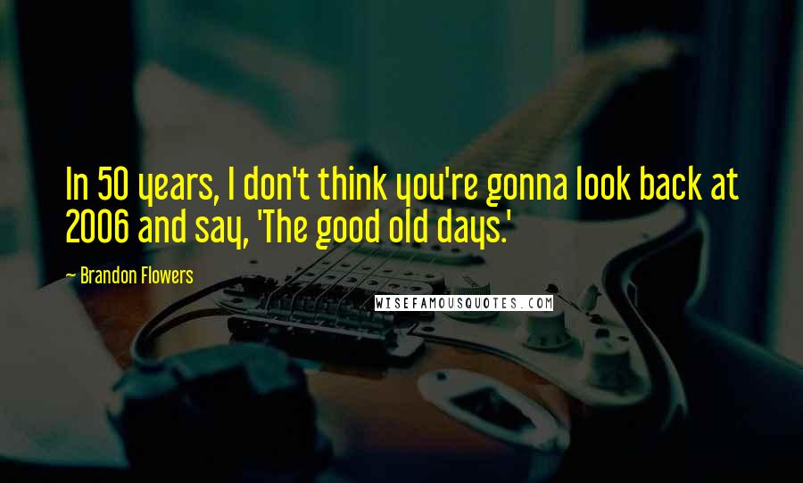 Brandon Flowers Quotes: In 50 years, I don't think you're gonna look back at 2006 and say, 'The good old days.'