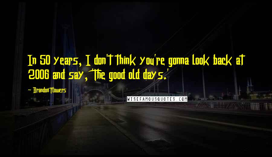 Brandon Flowers Quotes: In 50 years, I don't think you're gonna look back at 2006 and say, 'The good old days.'