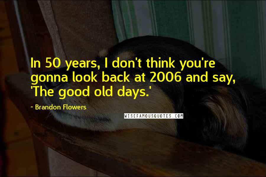 Brandon Flowers Quotes: In 50 years, I don't think you're gonna look back at 2006 and say, 'The good old days.'