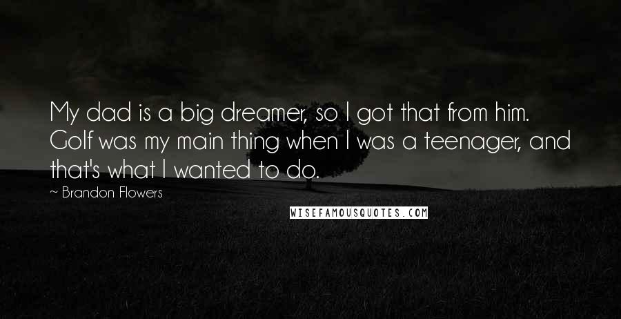 Brandon Flowers Quotes: My dad is a big dreamer, so I got that from him. Golf was my main thing when I was a teenager, and that's what I wanted to do.