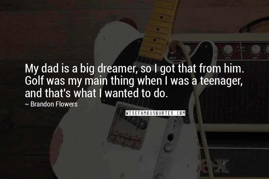 Brandon Flowers Quotes: My dad is a big dreamer, so I got that from him. Golf was my main thing when I was a teenager, and that's what I wanted to do.