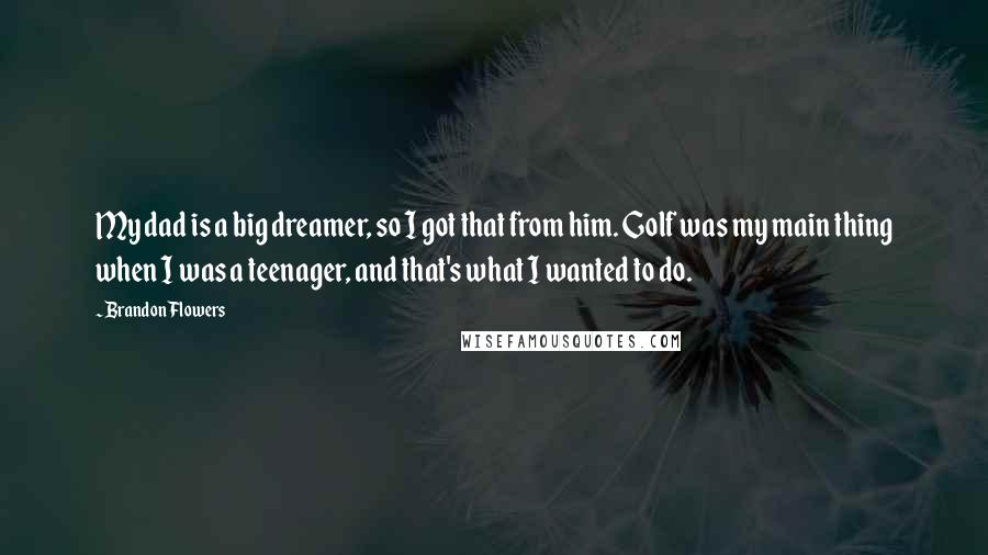 Brandon Flowers Quotes: My dad is a big dreamer, so I got that from him. Golf was my main thing when I was a teenager, and that's what I wanted to do.