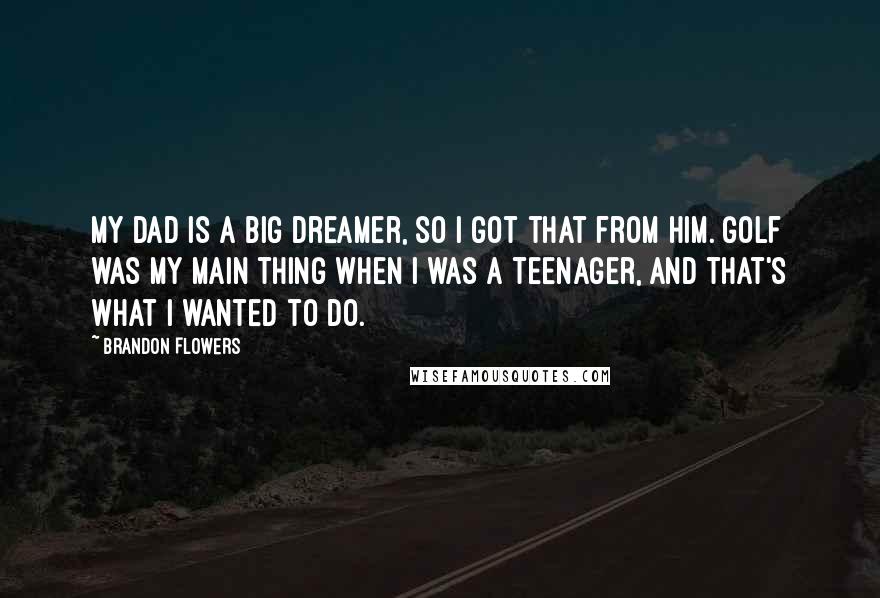 Brandon Flowers Quotes: My dad is a big dreamer, so I got that from him. Golf was my main thing when I was a teenager, and that's what I wanted to do.