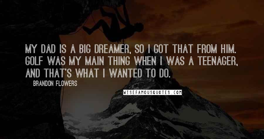 Brandon Flowers Quotes: My dad is a big dreamer, so I got that from him. Golf was my main thing when I was a teenager, and that's what I wanted to do.