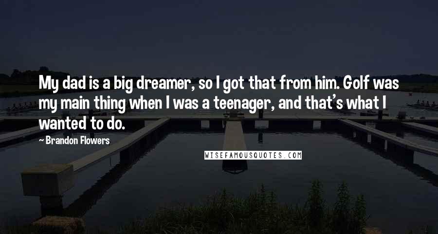 Brandon Flowers Quotes: My dad is a big dreamer, so I got that from him. Golf was my main thing when I was a teenager, and that's what I wanted to do.