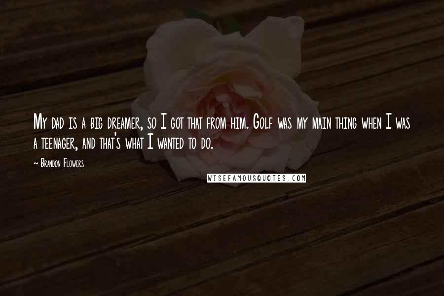 Brandon Flowers Quotes: My dad is a big dreamer, so I got that from him. Golf was my main thing when I was a teenager, and that's what I wanted to do.